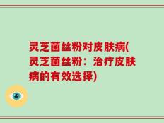 灵芝菌丝粉对皮肤病(灵芝菌丝粉：治疗皮肤病的有效选择)