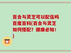 百合与灵芝可以配伍吗百度百科(百合与灵芝如何搭配？健康必知！)