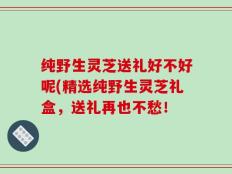 纯野生灵芝送礼好不好呢(精选纯野生灵芝礼盒，送礼再也不愁！