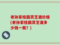老孙家桂圆灵芝酒价格(老孙家桂圆灵芝酒多少钱一瓶？)