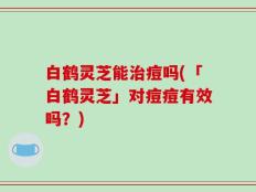 白鹤灵芝能治痘吗(「白鹤灵芝」对痘痘有效吗？)