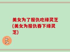 美女为了报仇吃绿灵芝(美女为报仇吞下绿灵芝)