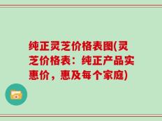 纯正灵芝价格表图(灵芝价格表：纯正产品实惠价，惠及每个家庭)