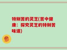 特别苦的灵芝(苦中健康：探究灵芝的特别苦味道)