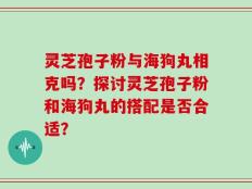 灵芝孢子粉与海狗丸相克吗？探讨灵芝孢子粉和海狗丸的搭配是否合适？