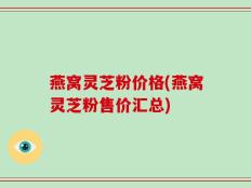 燕窝灵芝粉价格(燕窝灵芝粉售价汇总)
