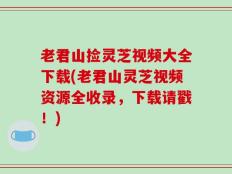 老君山捡灵芝视频大全下载(老君山灵芝视频资源全收录，下载请戳！)