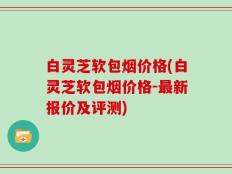 白灵芝软包烟价格(白灵芝软包烟价格-最新报价及评测)