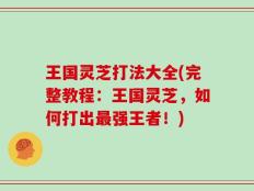 王国灵芝打法大全(完整教程：王国灵芝，如何打出最强王者！)