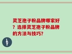 灵芝孢子粉品牌哪家好？选择灵芝孢子粉品牌的方法与技巧？