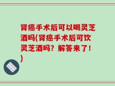 肾癌手术后可以喝灵芝酒吗(肾癌手术后可饮灵芝酒吗？解答来了！)