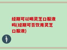 经期可以喝灵芝口服液吗(经期可否饮用灵芝口服液)