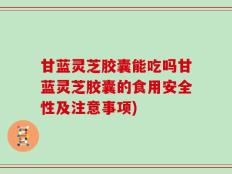 甘蓝灵芝胶囊能吃吗甘蓝灵芝胶囊的食用安全性及注意事项)