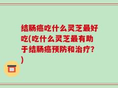 结肠癌吃什么灵芝最好吃(吃什么灵芝最有助于结肠癌预防和治疗？)