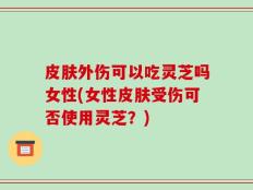 皮肤外伤可以吃灵芝吗女性(女性皮肤受伤可否使用灵芝？)