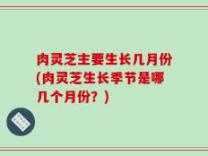 肉灵芝主要生长几月份(肉灵芝生长季节是哪几个月份？)