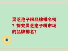灵芝孢子粉品牌排名榜？探究灵芝孢子粉市场的品牌排名？