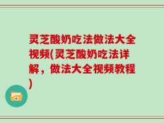灵芝酸奶吃法做法大全视频(灵芝酸奶吃法详解，做法大全视频教程)