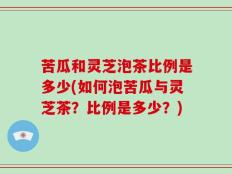 苦瓜和灵芝泡茶比例是多少(如何泡苦瓜与灵芝茶？比例是多少？)