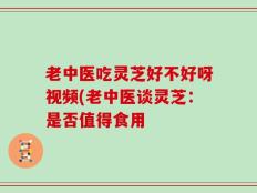 老中医吃灵芝好不好呀视频(老中医谈灵芝：是否值得食用