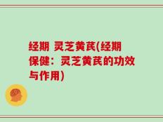 经期 灵芝黄芪(经期保健：灵芝黄芪的功效与作用)
