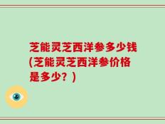 芝能灵芝西洋参多少钱(芝能灵芝西洋参价格是多少？)