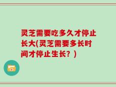 灵芝需要吃多久才停止长大(灵芝需要多长时间才停止生长？)