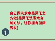 自己做洗发水黑灵芝怎么做(黑灵芝洗发水自制方法，让你拥有健康秀发)