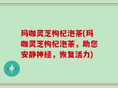 玛咖灵芝枸杞泡茶(玛咖灵芝枸杞泡茶，助您安静神经，恢复活力)