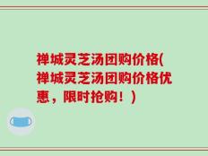 禅城灵芝汤团购价格(禅城灵芝汤团购价格优惠，限时抢购！)
