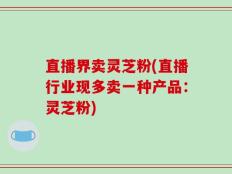 直播界卖灵芝粉(直播行业现多卖一种产品：灵芝粉)