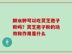 脚水肿可以吃灵芝孢子粉吗？灵芝孢子粉的功效和作用是什么