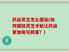 药店灵芝怎么摆设(如何摆放灵芝才能让药店更加吸引顾客？)