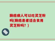 肠癌病人可以吃灵芝粉吗(肠癌患者适合食用灵芝粉吗？)