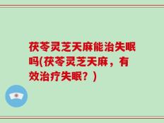 茯苓灵芝天麻能治失眠吗(茯苓灵芝天麻，有效治疗失眠？)