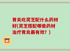 胃炎吃灵芝配什么药材好(灵芝搭配哪些药材治疗胃炎最有效？)