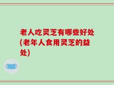 老人吃灵芝有哪些好处(老年人食用灵芝的益处)