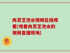 肉灵芝泡水视频在线观看(观看肉灵芝泡水的视频直播现场)