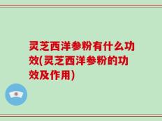 灵芝西洋参粉有什么功效(灵芝西洋参粉的功效及作用)