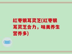 红枣银耳灵芝(红枣银耳灵芝合力，味美养生营养多)