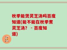 秋季能煲灵芝汤吗百度知道(能不能在秋季煮灵芝汤？ - 百度知道)