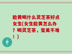 脸黄喝什么灵芝茶好点女生(女生脸黄怎么办？喝灵芝茶，变美不难！)