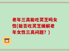 老年三高能吃灵芝吗女性(能否吃灵芝缓解老年女性三高问题？)
