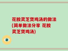 花胶灵芝煲鸡汤的做法(简单做法分享 花胶灵芝煲鸡汤)