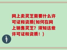 网上卖灵芝需要什么许可证和资质(如何在网上销售灵芝？须知这些许可证和资质！)