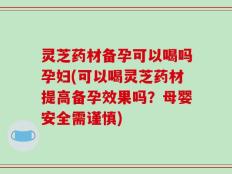 灵芝药材备孕可以喝吗孕妇(可以喝灵芝药材提高备孕效果吗？母婴安全需谨慎)