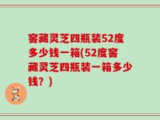 窖藏灵芝四瓶装52度多少钱一箱(52度窖藏灵芝四瓶装一箱多少钱？)