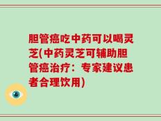 胆管癌吃中药可以喝灵芝(中药灵芝可辅助胆管癌治疗：专家建议患者合理饮用)