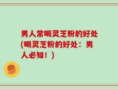 男人常喝灵芝粉的好处(喝灵芝粉的好处：男人必知！)