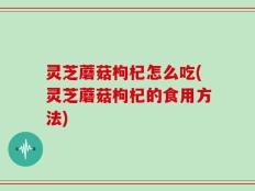灵芝蘑菇枸杞怎么吃(灵芝蘑菇枸杞的食用方法)